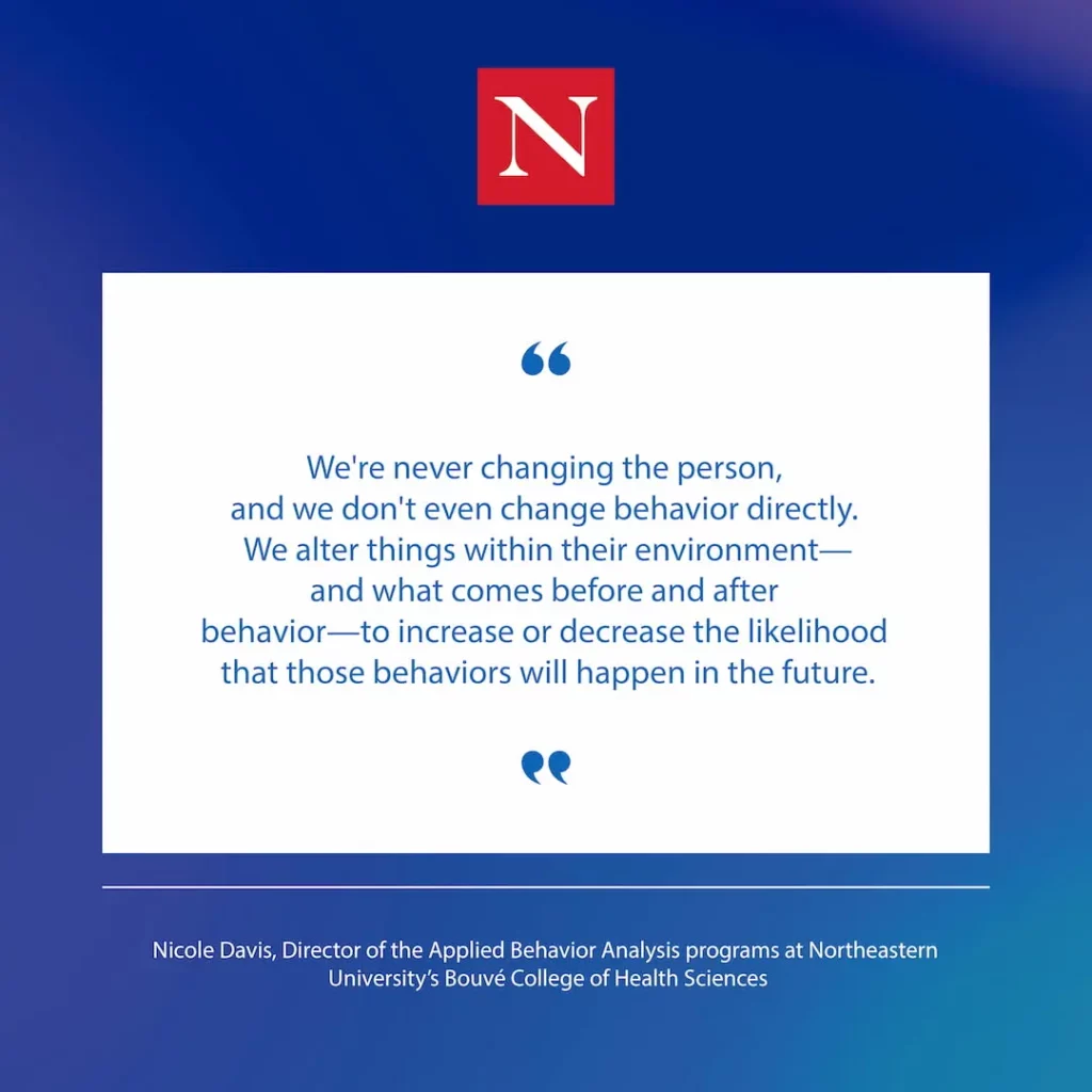 "We're never changing the person, and we don't even change behavior directly. We alter things within their environment-- and what comes before and after behavior-- to increase or decrease the likelihood that those behaviors will happen in the future." Quote from Nicole Davis, Director of the Applied Behavior Analysis programs at Northeastern University's Bouvé College of Health Sciences